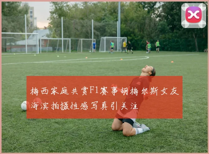 梅西家庭共赏F1赛事胡梅尔斯女友海滨拍摄性感写真引关注