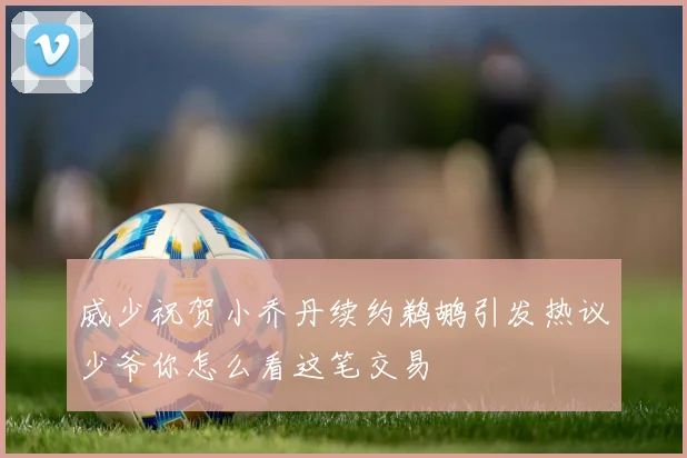 威少祝贺小乔丹续约鹈鹕引发热议少爷你怎么看这笔交易