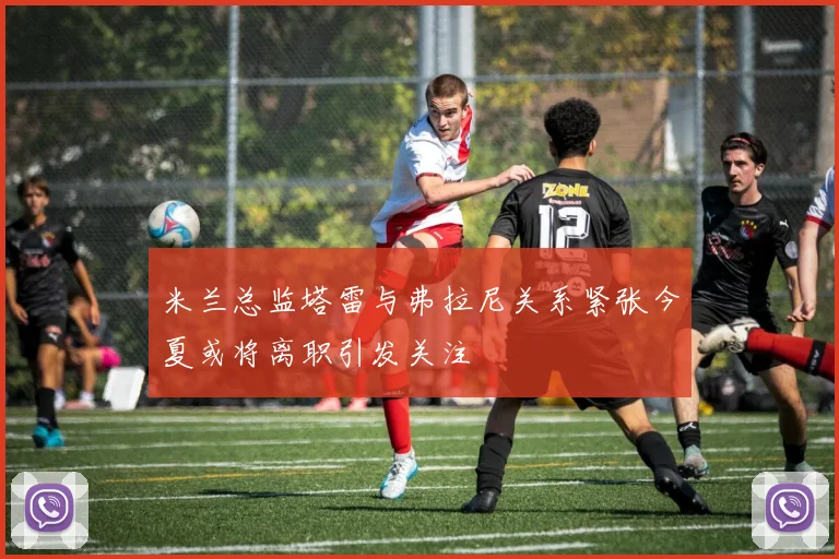 米兰总监塔雷与弗拉尼关系紧张今夏或将离职引发关注