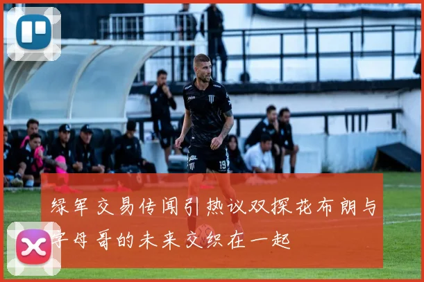 绿军交易传闻引热议双探花布朗与字母哥的未来交织在一起