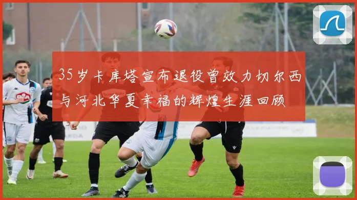 35岁卡库塔宣布退役曾效力切尔西与河北华夏幸福的辉煌生涯回顾