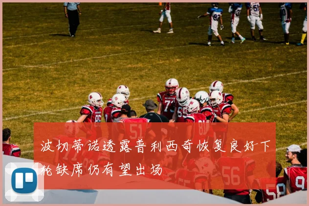 波切蒂诺透露普利西奇恢复良好下轮缺席仍有望出场