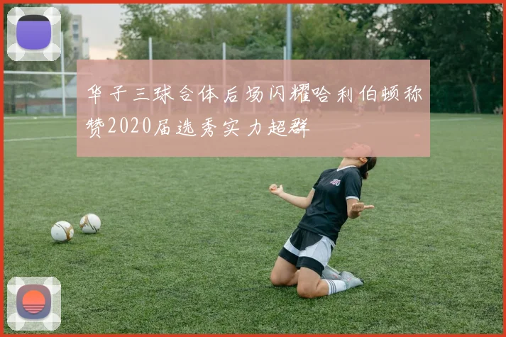 华子三球合体后场闪耀哈利伯顿称赞2020届选秀实力超群