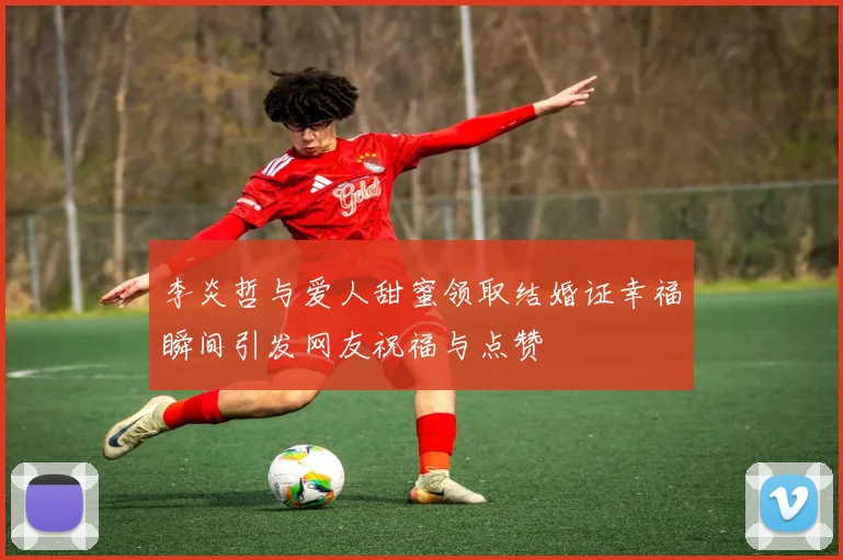 李炎哲与爱人甜蜜领取结婚证幸福瞬间引发网友祝福与点赞