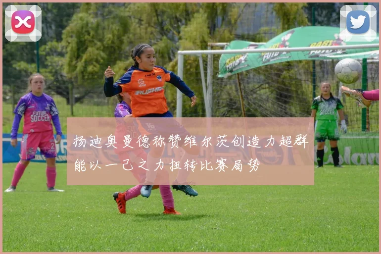 扬迪奥曼德称赞维尔茨创造力超群能以一己之力扭转比赛局势