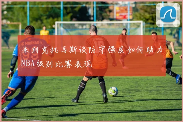 米利克托马斯谈防守强度如何助力NBA级别比赛表现