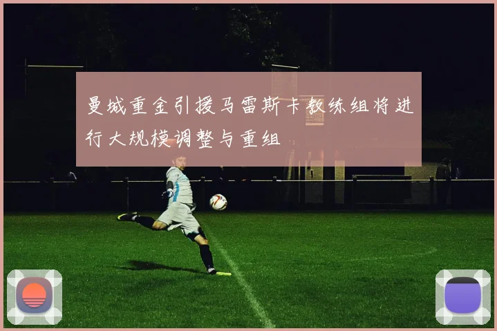 曼城重金引援马雷斯卡教练组将进行大规模调整与重组