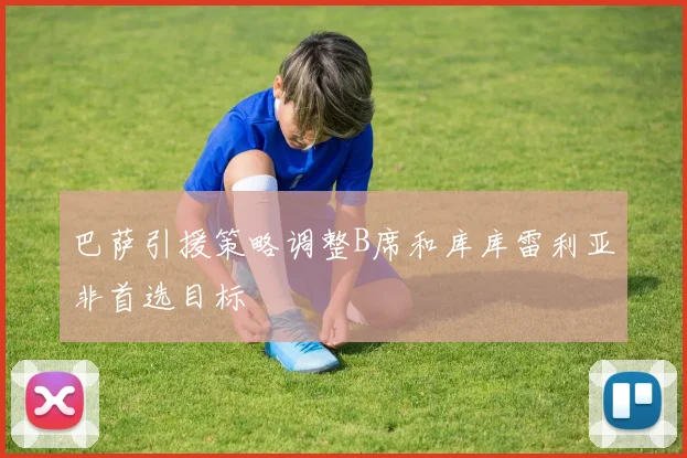 巴萨引援策略调整B席和库库雷利亚非首选目标
