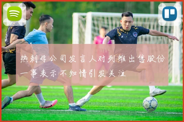热刺母公司发言人对列维出售股份一事表示不知情引发关注