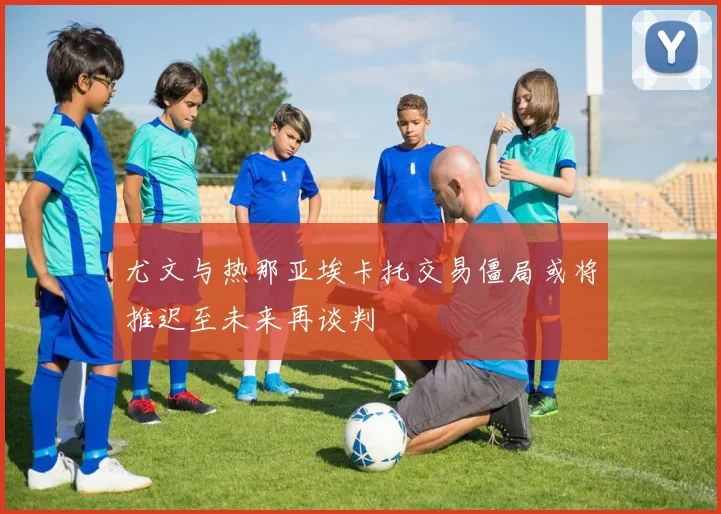 尤文与热那亚埃卡托交易僵局或将推迟至未来再谈判