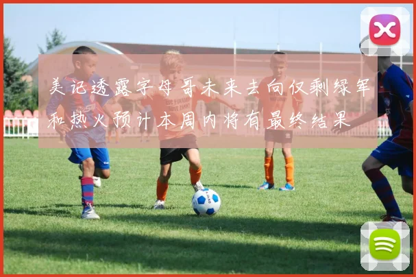 美记透露字母哥未来去向仅剩绿军和热火预计本周内将有最终结果