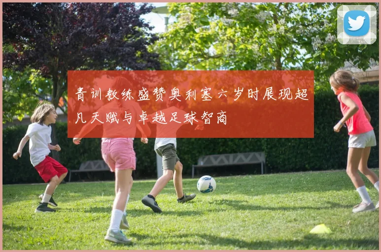 青训教练盛赞奥利塞六岁时展现超凡天赋与卓越足球智商