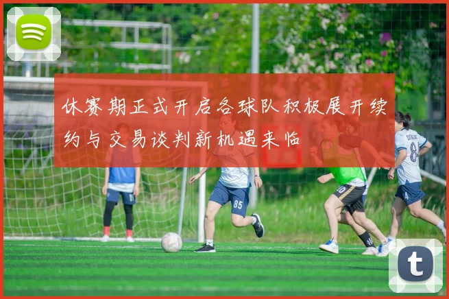 休赛期正式开启各球队积极展开续约与交易谈判新机遇来临