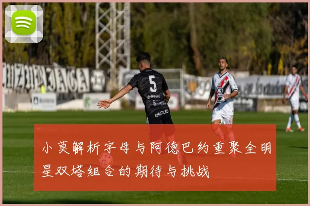 小莫解析字母与阿德巴约重聚全明星双塔组合的期待与挑战