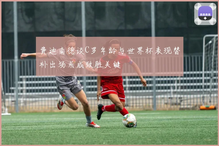费迪南德谈C罗年龄与世界杯表现替补出场或成致胜关键